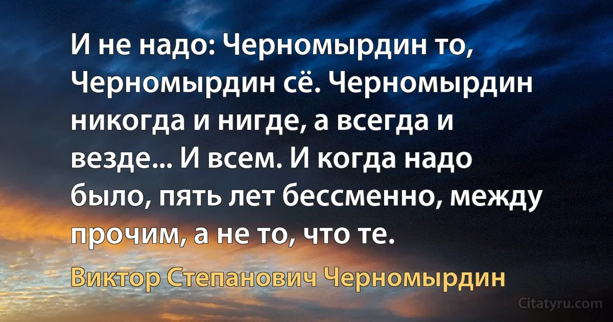 И не надо: Черномырдин то, Черномырдин сё. Черномырдин никогда и нигде, а всегда и везде... И всем. И когда надо было, пять лет бессменно, между прочим, а не то, что те. (Виктор Степанович Черномырдин)