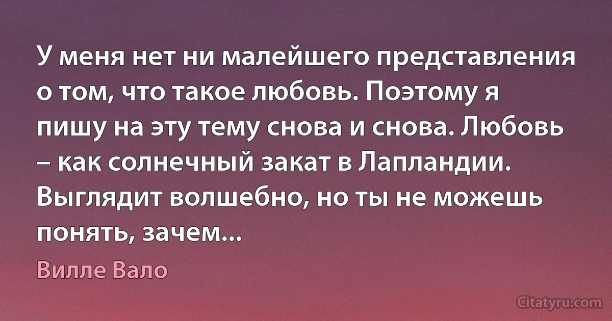 У меня нет ни малейшего представления о том, что такое любовь. Поэтому я пишу на эту тему снова и снова. Любовь – как солнечный закат в Лапландии. Выглядит волшебно, но ты не можешь понять, зачем... (Вилле Вало)