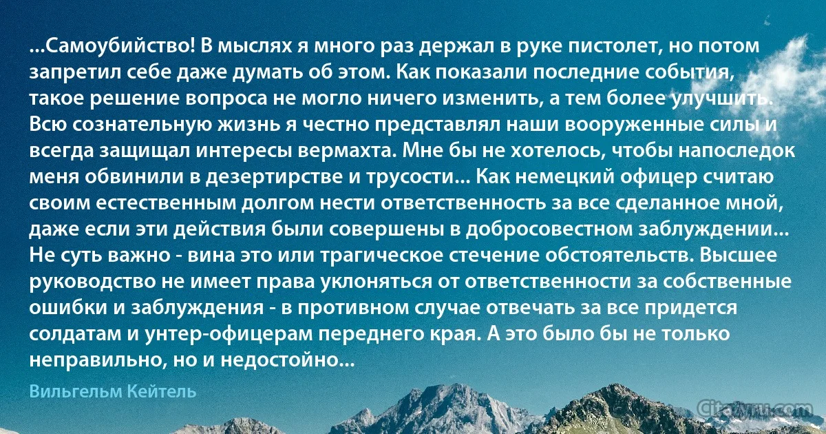 ...Самоубийство! В мыслях я много раз держал в руке пистолет, но потом запретил себе даже думать об этом. Как показали последние события, такое решение вопроса не могло ничего изменить, а тем более улучшить. Всю сознательную жизнь я честно представлял наши вооруженные силы и всегда защищал интересы вермахта. Мне бы не хотелось, чтобы напоследок меня обвинили в дезертирстве и трусости... Как немецкий офицер считаю своим естественным долгом нести ответственность за все сделанное мной, даже если эти действия были совершены в добросовестном заблуждении... Не суть важно - вина это или трагическое стечение обстоятельств. Высшее руководство не имеет права уклоняться от ответственности за собственные ошибки и заблуждения - в противном случае отвечать за все придется солдатам и унтер-офицерам переднего края. А это было бы не только неправильно, но и недостойно... (Вильгельм Кейтель)