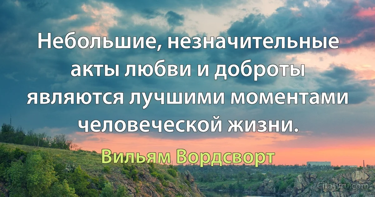 Небольшие, незначительные акты любви и доброты являются лучшими моментами человеческой жизни. (Вильям Вордсворт)