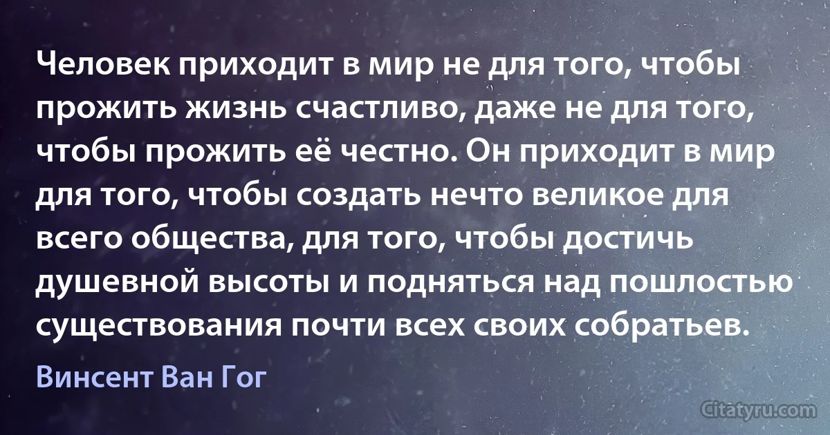 Человек приходит в мир не для того, чтобы прожить жизнь счастливо, даже не для того, чтобы прожить её честно. Он приходит в мир для того, чтобы создать нечто великое для всего общества, для того, чтобы достичь душевной высоты и подняться над пошлостью существования почти всех своих собратьев. (Винсент Ван Гог)