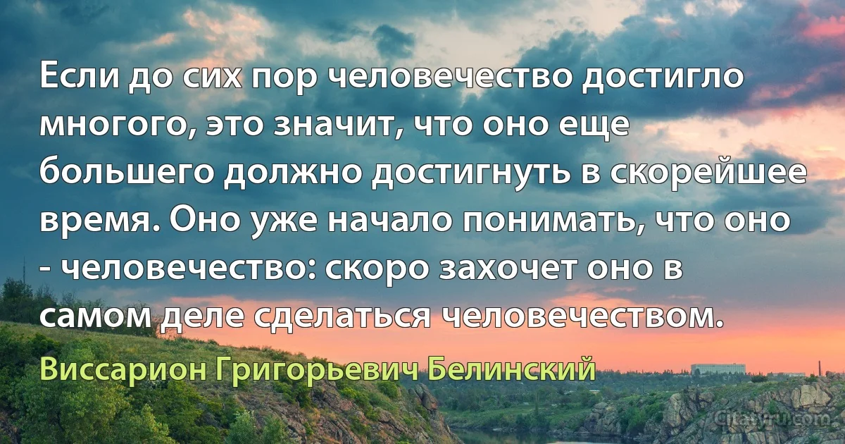 Если до сих пор человечество достигло многого, это значит, что оно еще большего должно достигнуть в скорейшее время. Оно уже начало понимать, что оно - человечество: скоро захочет оно в самом деле сделаться человечеством. (Виссарион Григорьевич Белинский)