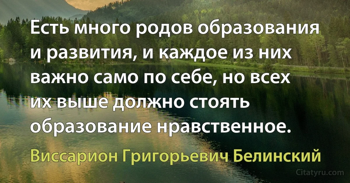 Есть много родов образования и развития, и каждое из них важно само по себе, но всех их выше должно стоять образование нравственное. (Виссарион Григорьевич Белинский)