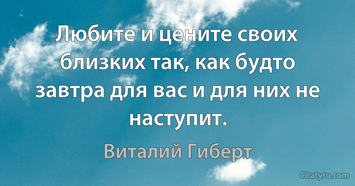 Любите и цените своих близких так, как будто завтра для вас и для них не наступит. (Виталий Гиберт)