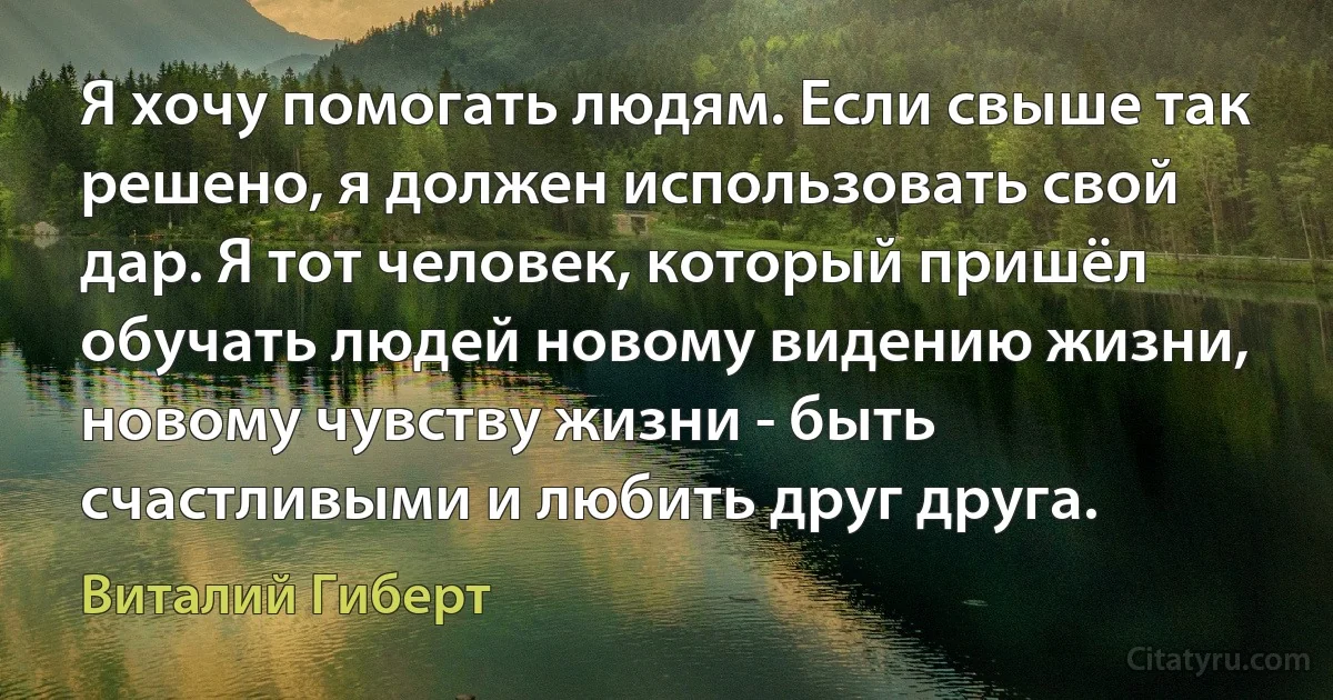 Я хочу помогать людям. Если свыше так решено, я должен использовать свой дар. Я тот человек, который пришёл обучать людей новому видению жизни, новому чувству жизни - быть счастливыми и любить друг друга. (Виталий Гиберт)