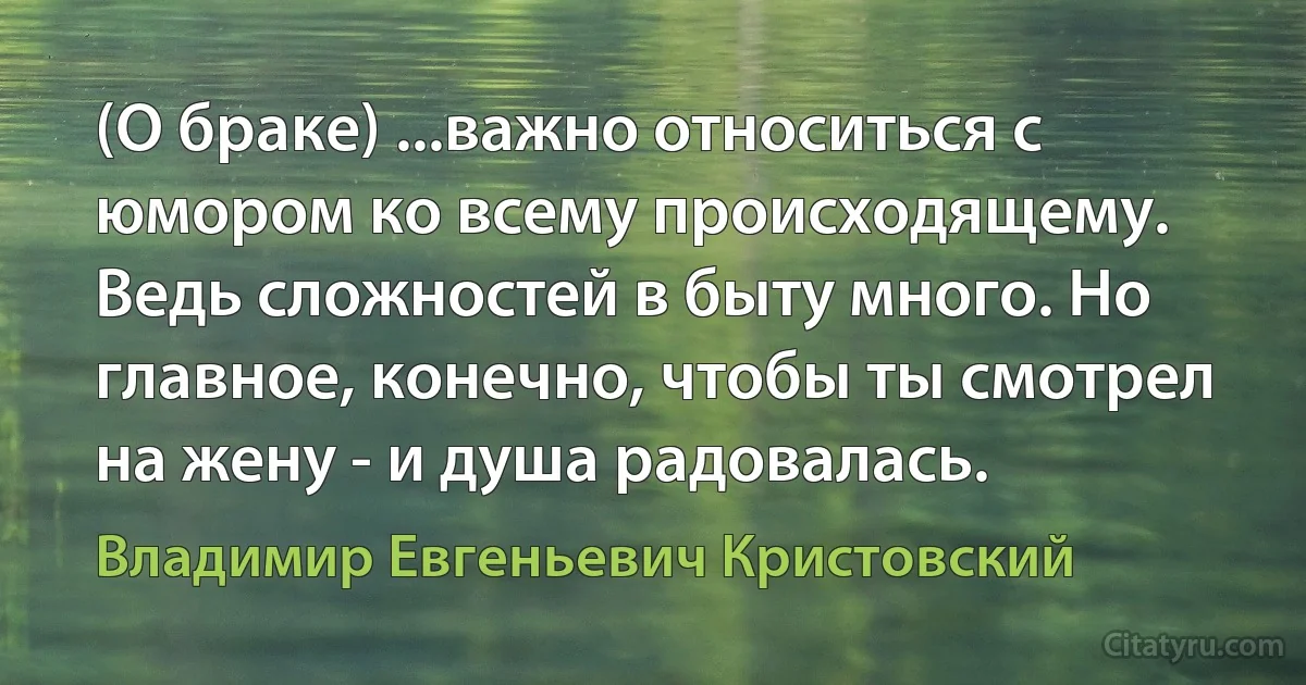 (О браке) ...важно относиться с юмором ко всему происходящему. Ведь сложностей в быту много. Но главное, конечно, чтобы ты смотрел на жену - и душа радовалась. (Владимир Евгеньевич Кристовский)