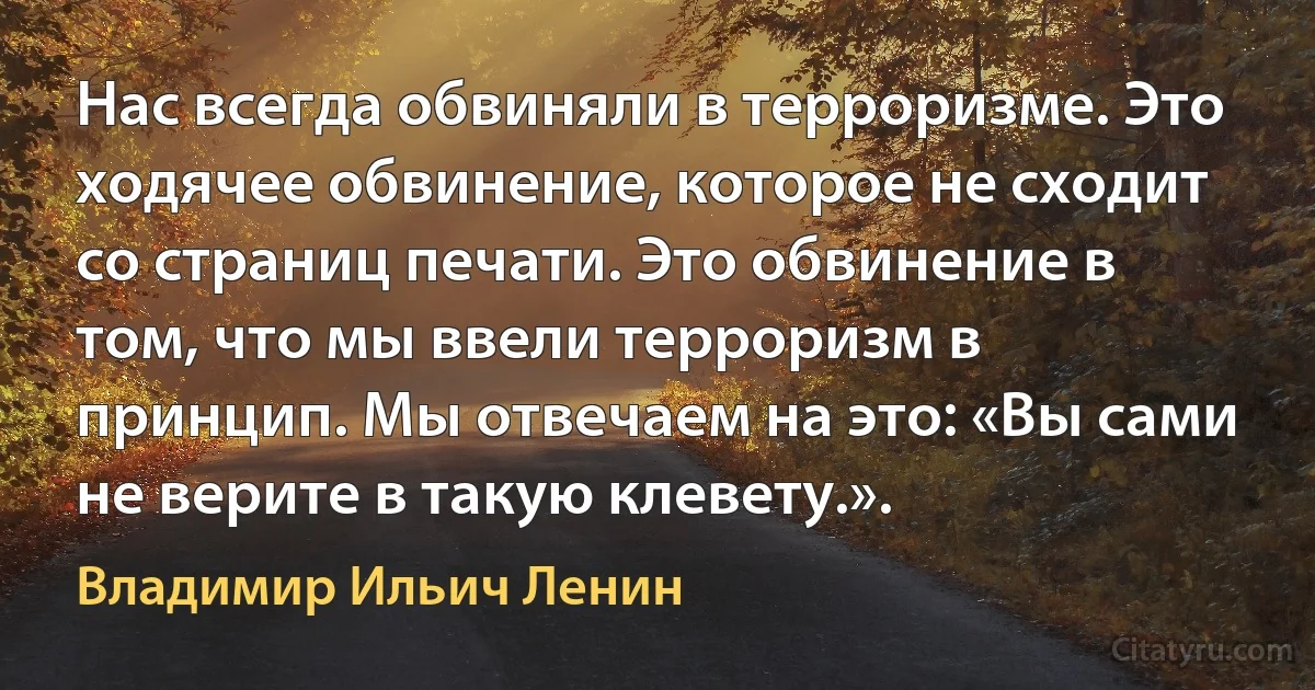 Нас всегда обвиняли в терроризме. Это ходячее обвинение, которое не сходит со страниц печати. Это обвинение в том, что мы ввели терроризм в принцип. Мы отвечаем на это: «Вы сами не верите в такую клевету.». (Владимир Ильич Ленин)