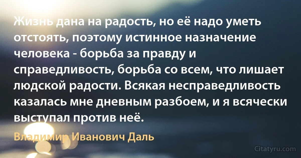 Жизнь дана на радость, но её надо уметь отстоять, поэтому истинное назначение человека - борьба за правду и справедливость, борьба со всем, что лишает людской радости. Всякая несправедливость казалась мне дневным разбоем, и я всячески выступал против неё. (Владимир Иванович Даль)