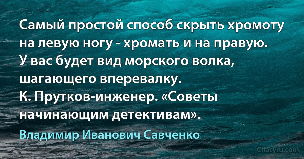 Самый простой способ скрыть хромоту на левую ногу - хромать и на правую. У вас будет вид морского волка, шагающего вперевалку.
К. Прутков-инженер. «Советы начинающим детективам». (Владимир Иванович Савченко)