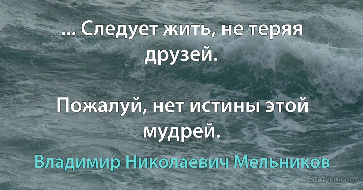 ... Следует жить, не теряя друзей.

Пожалуй, нет истины этой мудрей. (Владимир Николаевич Мельников)