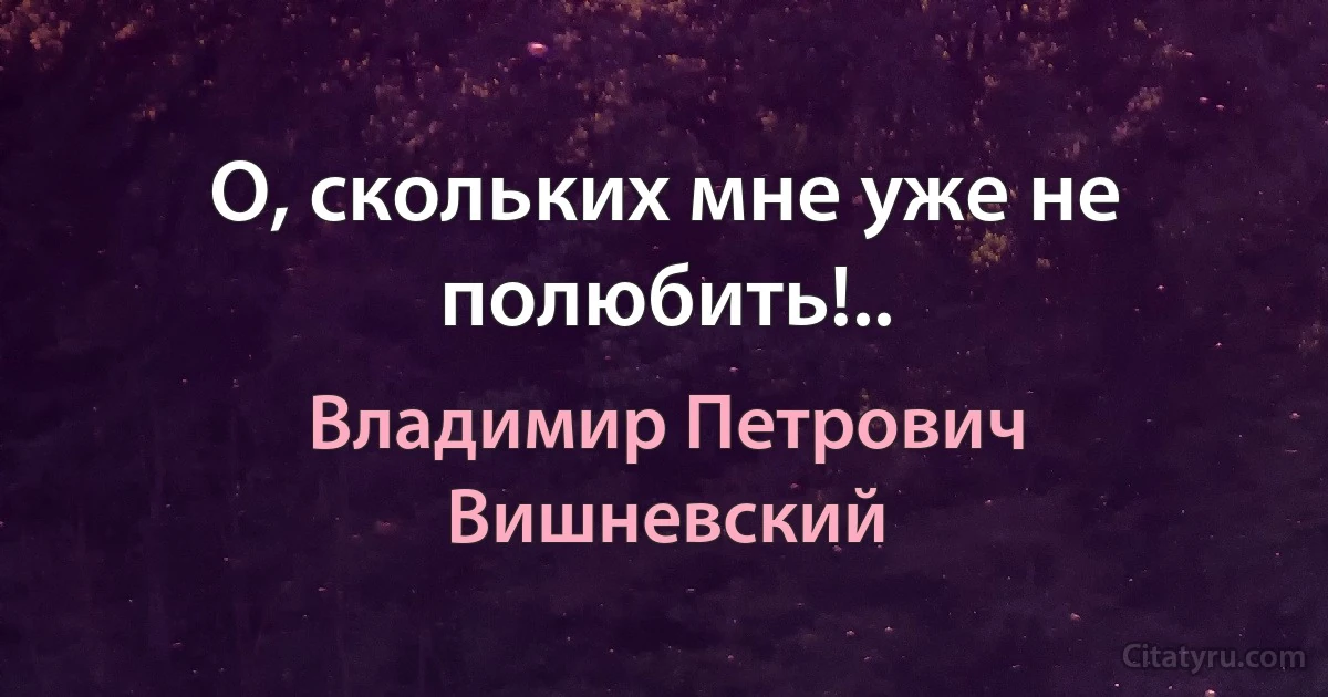 О, скольких мне уже не полюбить!.. (Владимир Петрович Вишневский)