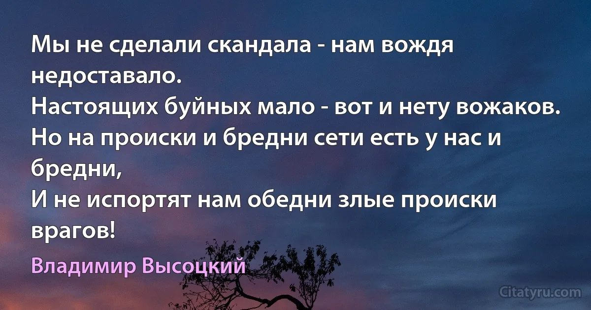 Мы не сделали скандала - нам вождя недоставало.
Настоящих буйных мало - вот и нету вожаков.
Но на происки и бредни сети есть у нас и бредни,
И не испортят нам обедни злые происки врагов! (Владимир Высоцкий)