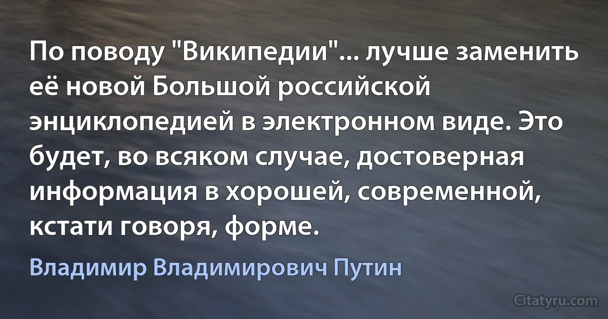 По поводу "Википедии"... лучше заменить её новой Большой российской энциклопедией в электронном виде. Это будет, во всяком случае, достоверная информация в хорошей, современной, кстати говоря, форме. (Владимир Владимирович Путин)