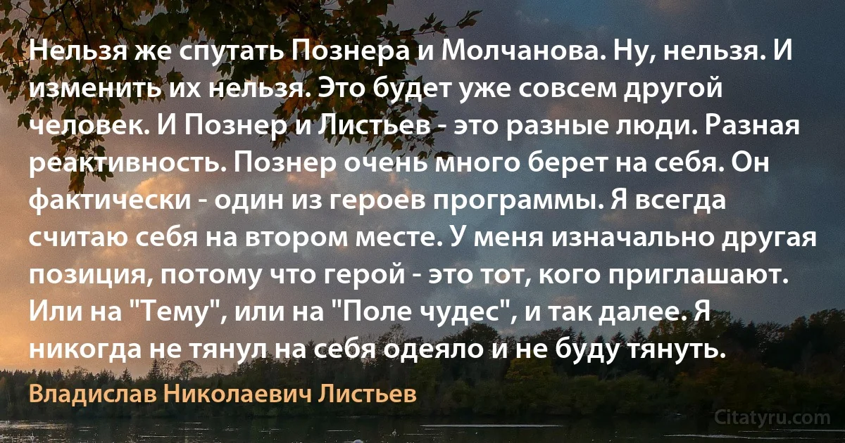 Нельзя же спутать Познера и Молчанова. Ну, нельзя. И изменить их нельзя. Это будет уже совсем другой человек. И Познер и Листьев - это разные люди. Разная реактивность. Познер очень много берет на себя. Он фактически - один из героев программы. Я всегда считаю себя на втором месте. У меня изначально другая позиция, потому что герой - это тот, кого приглашают. Или на "Тему", или на "Поле чудес", и так далее. Я никогда не тянул на себя одеяло и не буду тянуть. (Владислав Николаевич Листьев)