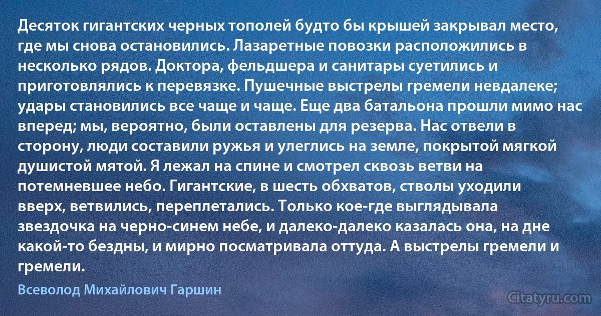 Десяток гигантских черных тополей будто бы крышей закрывал место, где мы снова остановились. Лазаретные повозки расположились в несколько рядов. Доктора, фельдшера и санитары суетились и приготовлялись к перевязке. Пушечные выстрелы гремели невдалеке; удары становились все чаще и чаще. Еще два батальона прошли мимо нас вперед; мы, вероятно, были оставлены для резерва. Нас отвели в сторону, люди составили ружья и улеглись на земле, покрытой мягкой душистой мятой. Я лежал на спине и смотрел сквозь ветви на потемневшее небо. Гигантские, в шесть обхватов, стволы уходили вверх, ветвились, переплетались. Только кое-где выглядывала звездочка на черно-синем небе, и далеко-далеко казалась она, на дне какой-то бездны, и мирно посматривала оттуда. А выстрелы гремели и гремели. (Всеволод Михайлович Гаршин)