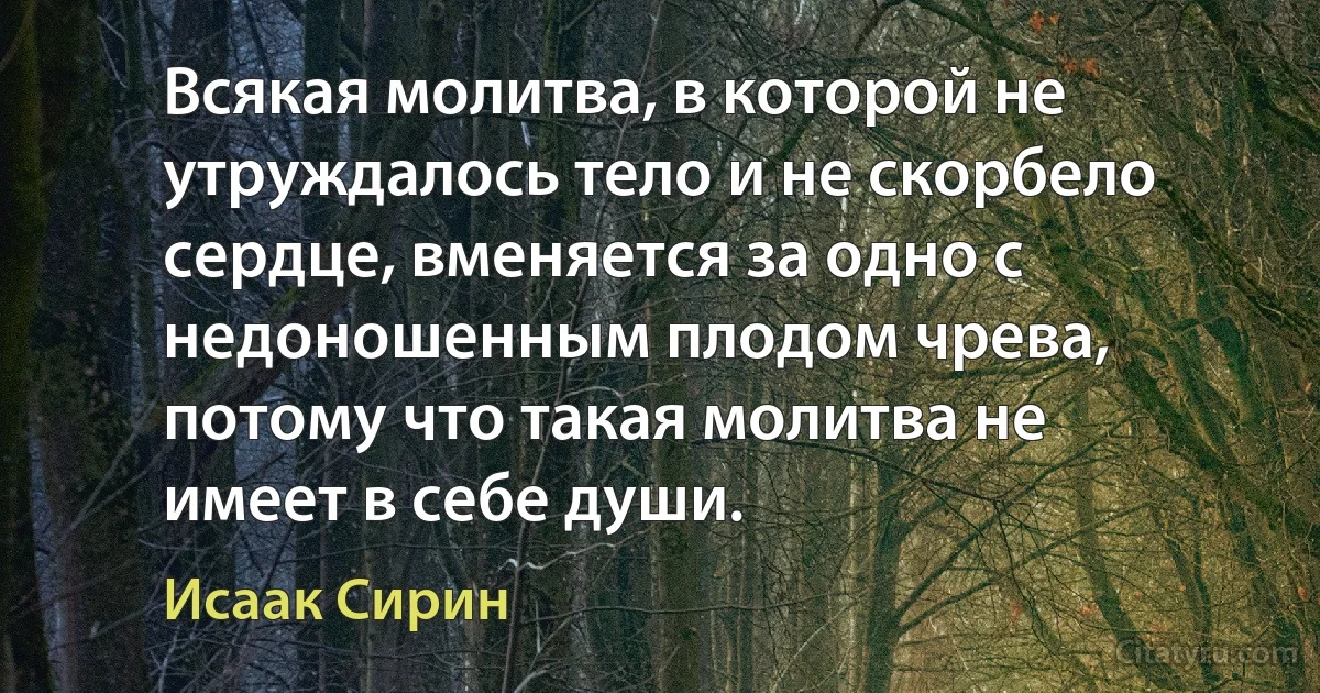Всякая молитва, в которой не утруждалось тело и не скорбело сердце, вменяется за одно с недоношенным плодом чрева, потому что такая молитва не имеет в себе души. (Исаак Сирин)