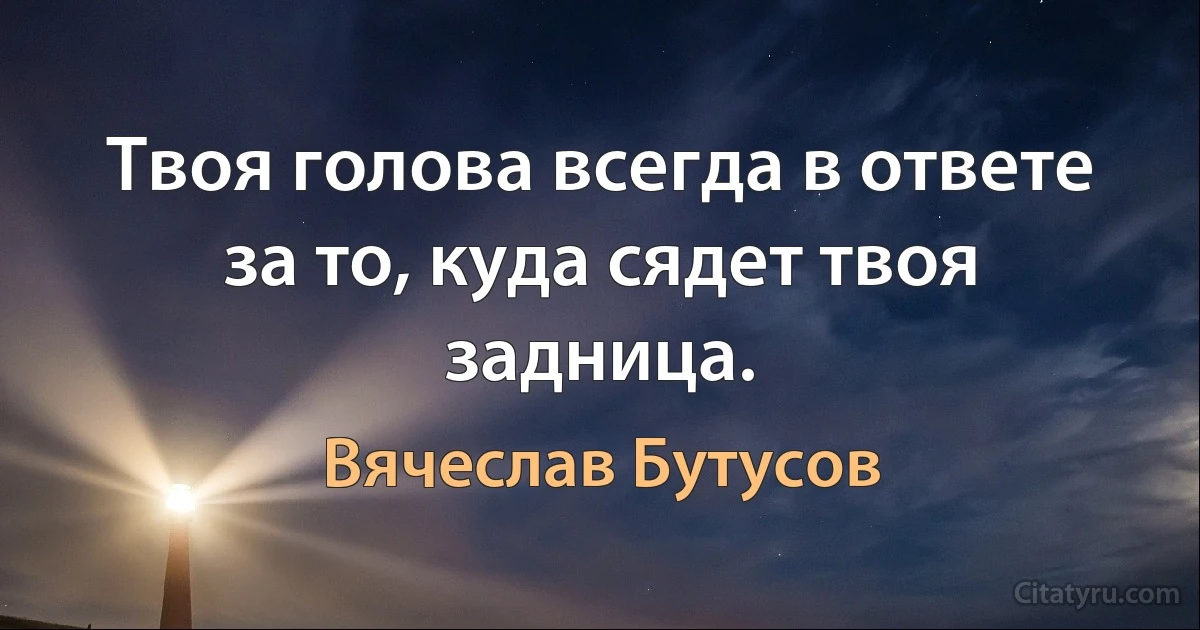 Твоя голова всегда в ответе за то, куда сядет твоя задница. (Вячеслав Бутусов)