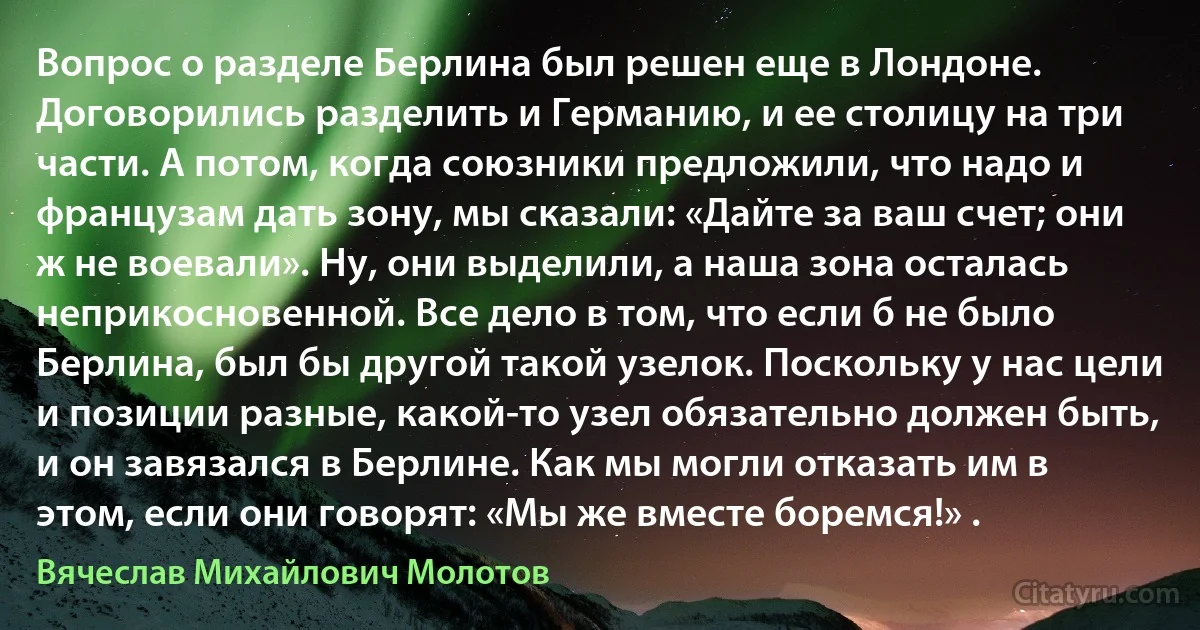 Вопрос о разделе Берлина был решен еще в Лондоне. Договорились разделить и Германию, и ее столицу на три части. А потом, когда союзники предложили, что надо и французам дать зону, мы сказали: «Дайте за ваш счет; они ж не воевали». Ну, они выделили, а наша зона осталась неприкосновенной. Все дело в том, что если б не было Берлина, был бы другой такой узелок. Поскольку у нас цели и позиции разные, какой-то узел обязательно должен быть, и он завязался в Берлине. Как мы могли отказать им в этом, если они говорят: «Мы же вместе боремся!» . (Вячеслав Михайлович Молотов)