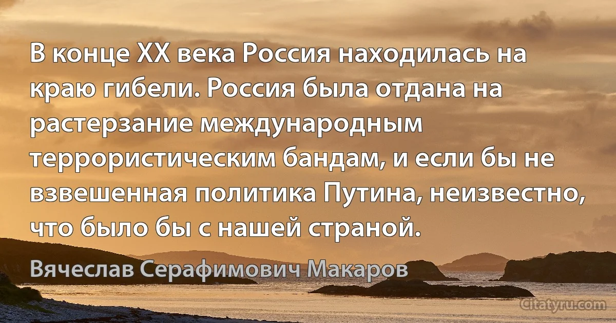 В конце ХХ века Россия находилась на краю гибели. Россия была отдана на растерзание международным террористическим бандам, и если бы не взвешенная политика Путина, неизвестно, что было бы с нашей страной. (Вячеслав Серафимович Макаров)