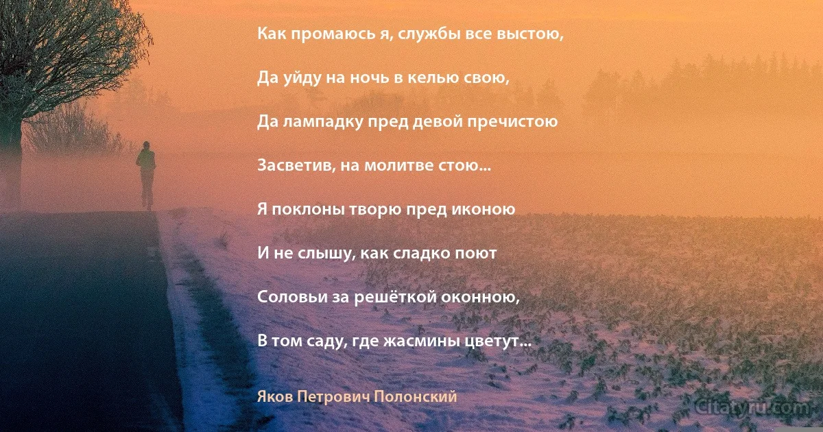 Как промаюсь я, службы все выстою,

Да уйду на ночь в келью свою,

Да лампадку пред девой пречистою

Засветив, на молитве стою...

Я поклоны творю пред иконою

И не слышу, как сладко поют

Соловьи за решёткой оконною,

В том саду, где жасмины цветут... (Яков Петрович Полонский)