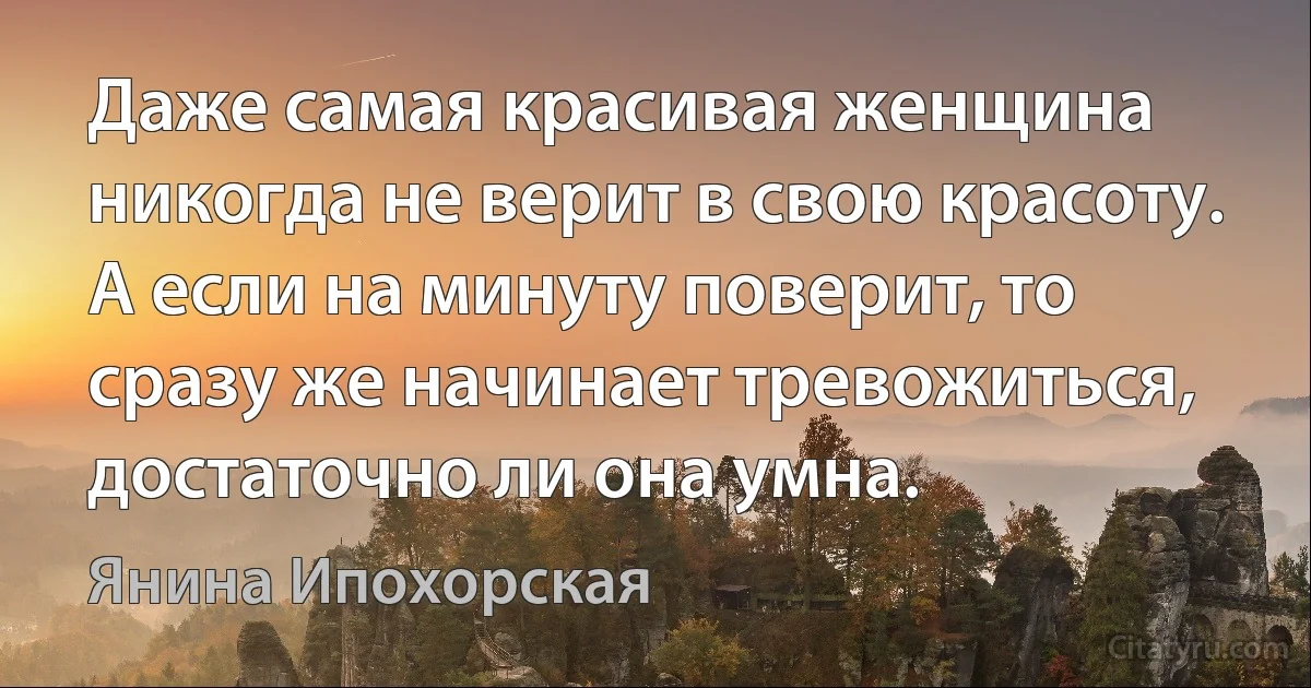 Даже самая красивая женщина никогда не верит в свою красоту. А если на минуту поверит, то сразу же начинает тревожиться, достаточно ли она умна. (Янина Ипохорская)