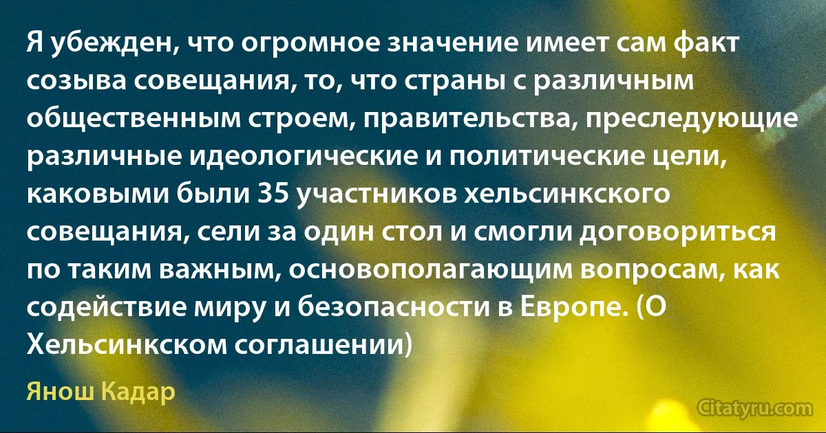 Я убежден, что огромное значение имеет сам факт созыва совещания, то, что страны с различным общественным строем, правительства, преследующие различные идеологические и политические цели, каковыми были 35 участников хельсинкского совещания, сели за один стол и смогли договориться по таким важным, основополагающим вопросам, как содействие миру и безопасности в Европе. (О Хельсинкском соглашении) (Янош Кадар)