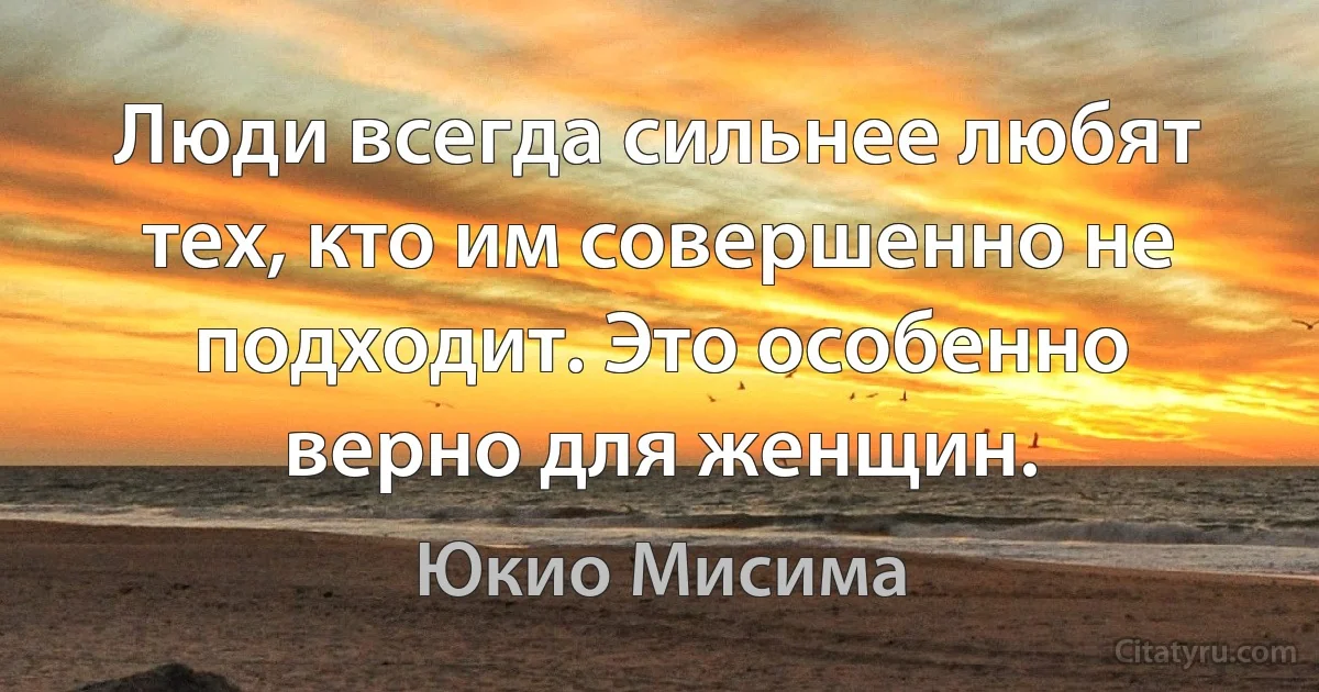 Люди всегда сильнее любят тех, кто им совершенно не подходит. Это особенно верно для женщин. (Юкио Мисима)