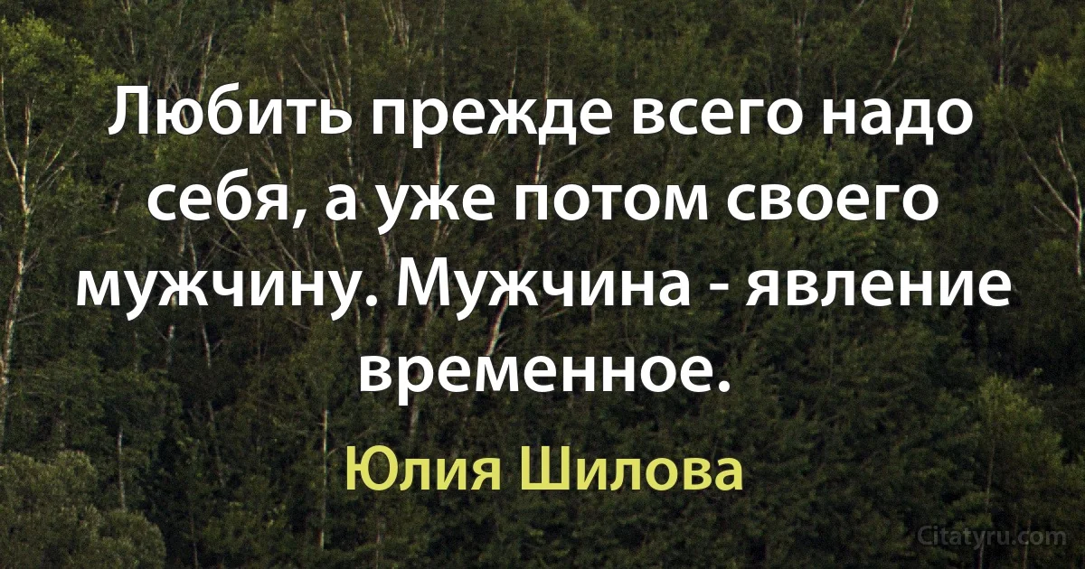 Любить прежде всего надо себя, а уже потом своего мужчину. Мужчина - явление временное. (Юлия Шилова)