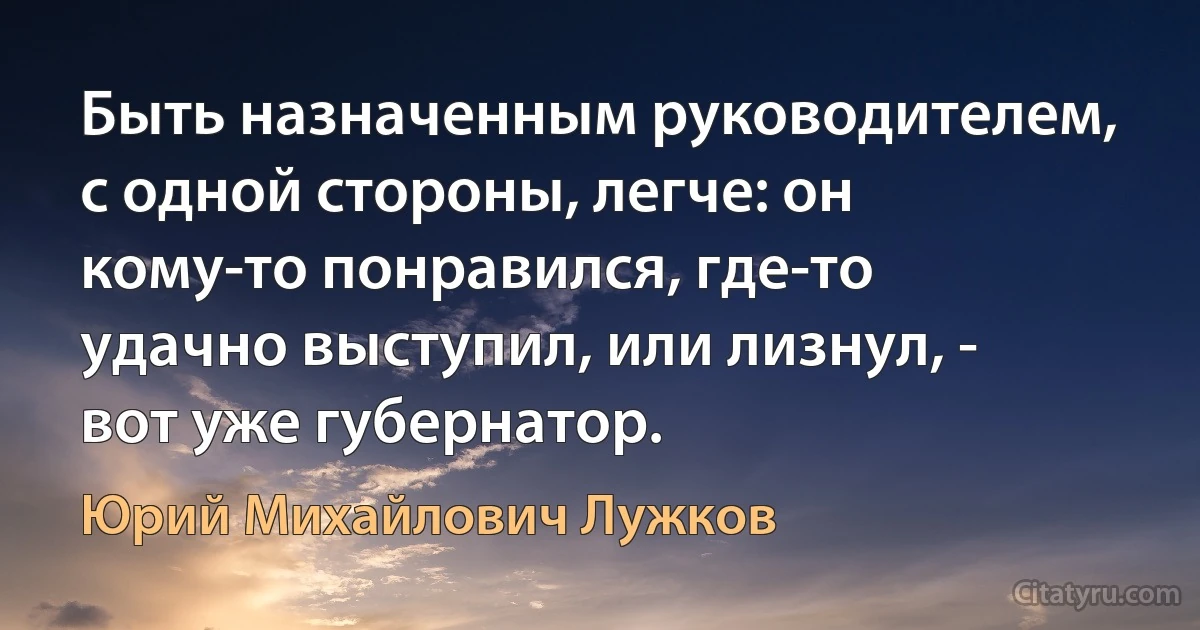 Быть назначенным руководителем, с одной стороны, легче: он кому-то понравился, где-то удачно выступил, или лизнул, - вот уже губернатор. (Юрий Михайлович Лужков)