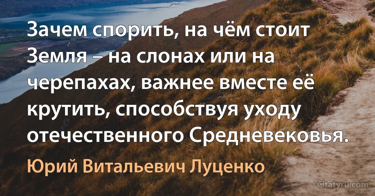 Зачем спорить, на чём стоит Земля – на слонах или на черепахах, важнее вместе её крутить, способствуя уходу отечественного Средневековья. (Юрий Витальевич Луценко)