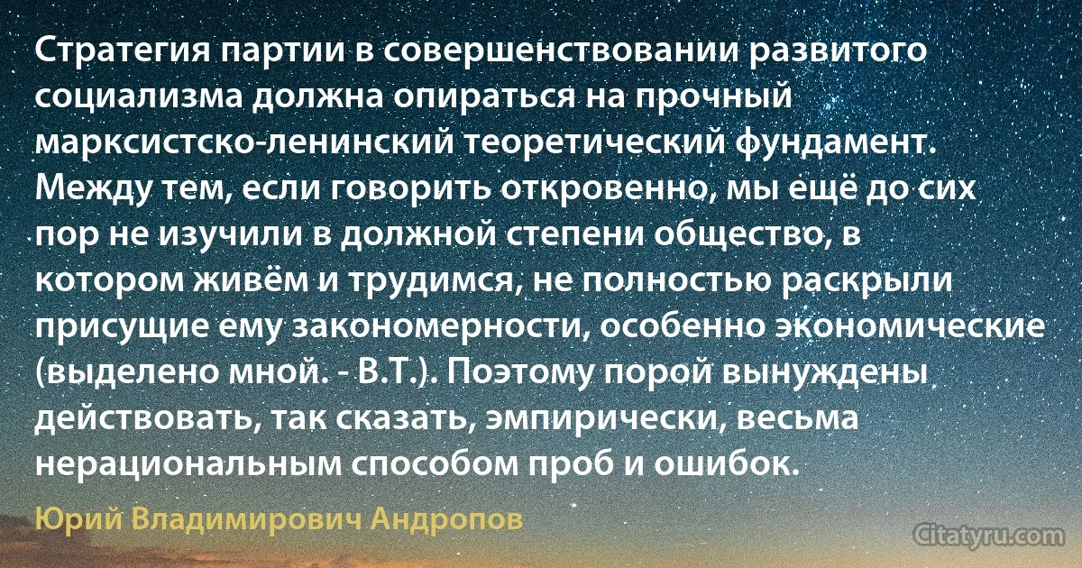 Стратегия партии в совершенствовании развитого социализма должна опираться на прочный марксистско-ленинский теоретический фундамент. Между тем, если говорить откровенно, мы ещё до сих пор не изучили в должной степени общество, в котором живём и трудимся, не полностью раскрыли присущие ему закономерности, особенно экономические (выделено мной. - В.Т.). Поэтому порой вынуждены действовать, так сказать, эмпирически, весьма нерациональным способом проб и ошибок. (Юрий Владимирович Андропов)