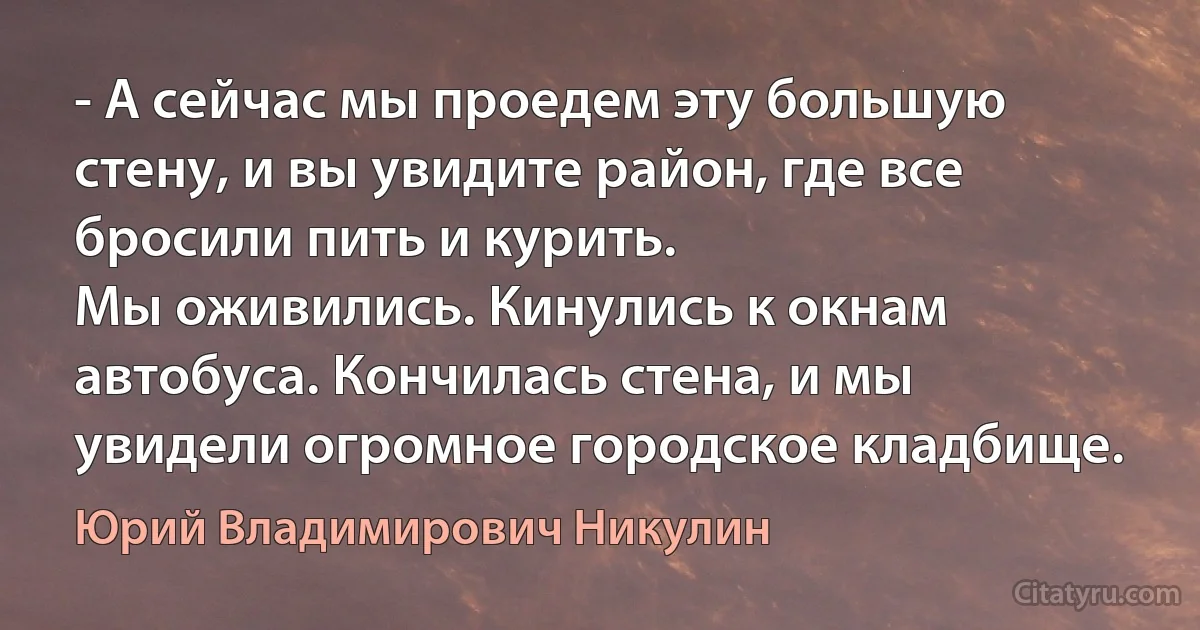 - А сейчас мы проедем эту большую стену, и вы увидите район, где все бросили пить и курить.
Мы оживились. Кинулись к окнам автобуса. Кончилась стена, и мы увидели огромное городское кладбище. (Юрий Владимирович Никулин)