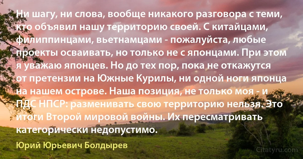 Ни шагу, ни слова, вообще никакого разговора с теми, кто объявил нашу территорию своей. С китайцами, филиппинцами, вьетнамцами - пожалуйста, любые проекты осваивать, но только не с японцами. При этом я уважаю японцев. Но до тех пор, пока не откажутся от претензии на Южные Курилы, ни одной ноги японца на нашем острове. Наша позиция, не только моя - и ПДС НПСР: разменивать свою территорию нельзя. Это итоги Второй мировой войны. Их пересматривать категорически недопустимо. (Юрий Юрьевич Болдырев)