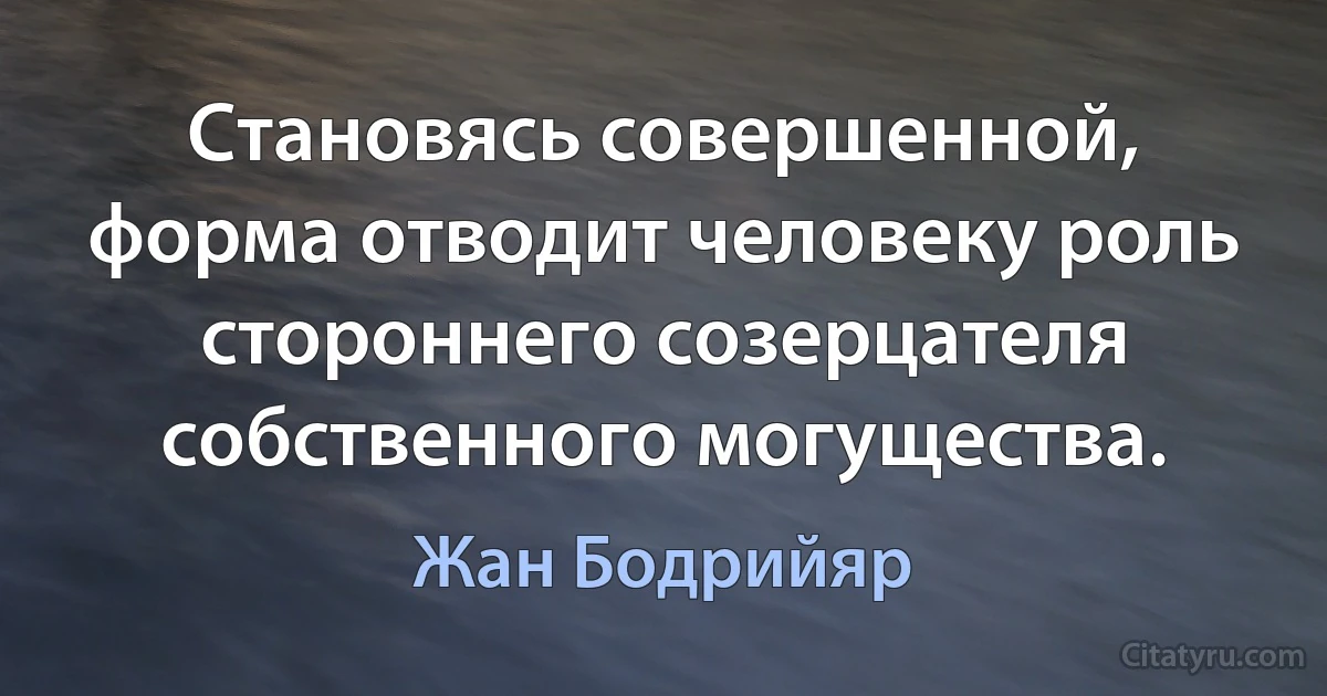 Становясь совершенной, форма отводит человеку роль стороннего созерцателя собственного могущества. (Жан Бодрийяр)