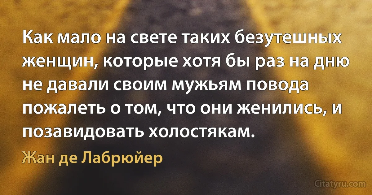 Как мало на свете таких безутешных женщин, которые хотя бы раз на дню не давали своим мужьям повода пожалеть о том, что они женились, и позавидовать холостякам. (Жан де Лабрюйер)