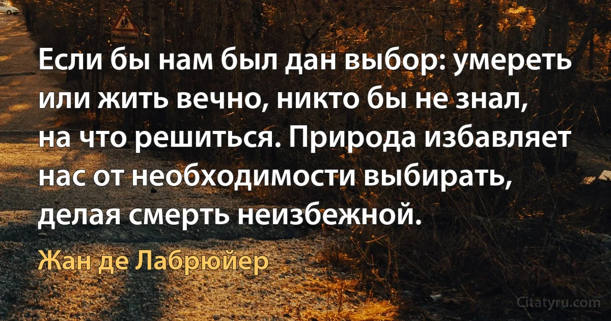 Если бы нам был дан выбор: умереть или жить вечно, никто бы не знал, на что решиться. Природа избавляет нас от необходимости выбирать, делая смерть неизбежной. (Жан де Лабрюйер)