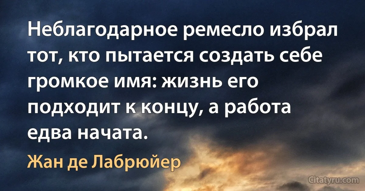 Неблагодарное ремесло избрал тот, кто пытается создать себе громкое имя: жизнь его подходит к концу, а работа едва начата. (Жан де Лабрюйер)