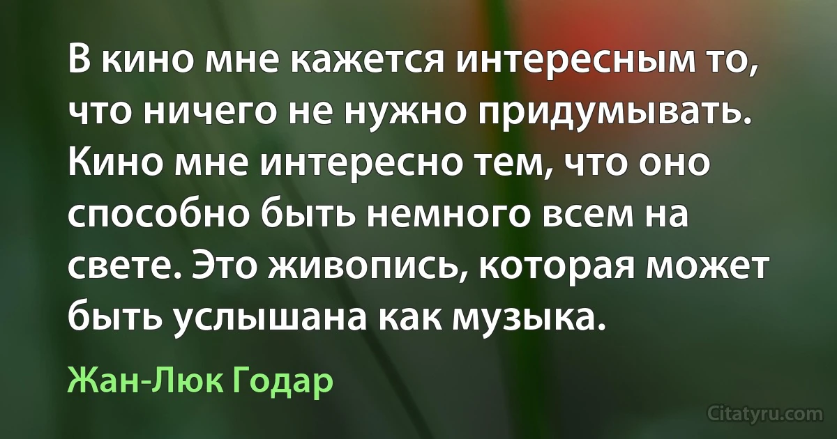 В кино мне кажется интересным то, что ничего не нужно придумывать. Кино мне интересно тем, что оно способно быть немного всем на свете. Это живопись, которая может быть услышана как музыка. (Жан-Люк Годар)