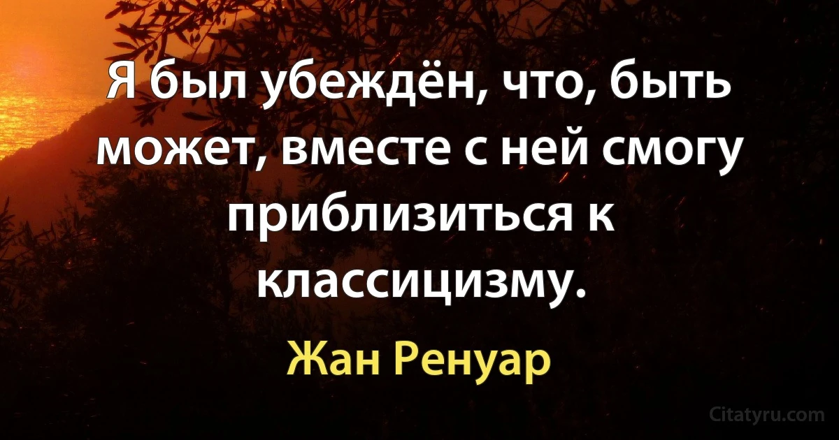 Я был убеждён, что, быть может, вместе с ней смогу приблизиться к классицизму. (Жан Ренуар)