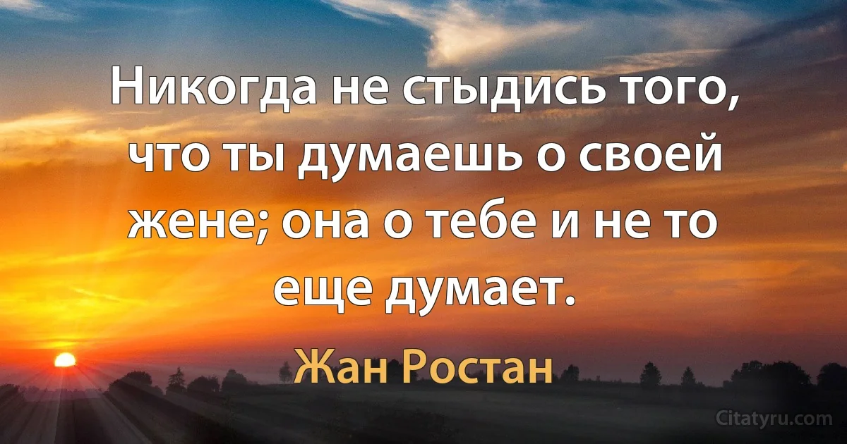 Никогда не стыдись того, что ты думаешь о своей жене; она о тебе и не то еще думает. (Жан Ростан)