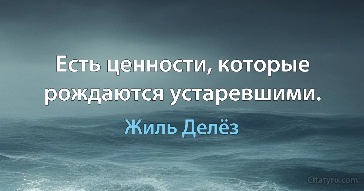 Есть ценности, которые рождаются устаревшими. (Жиль Делёз)