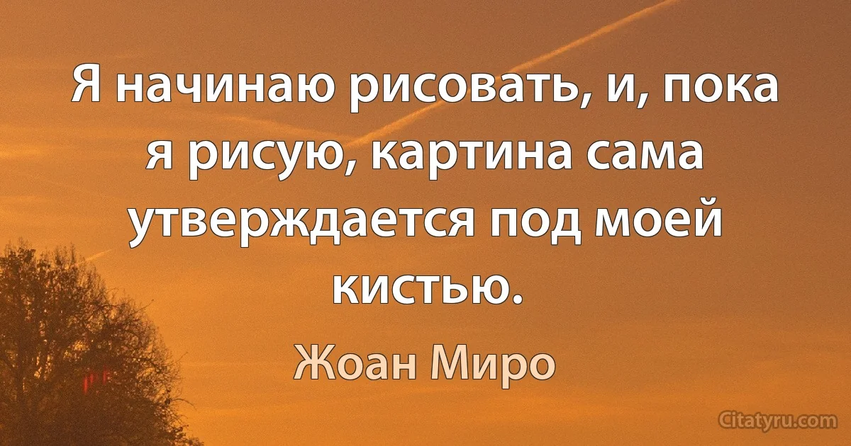 Я начинаю рисовать, и, пока я рисую, картина сама утверждается под моей кистью. (Жоан Миро)