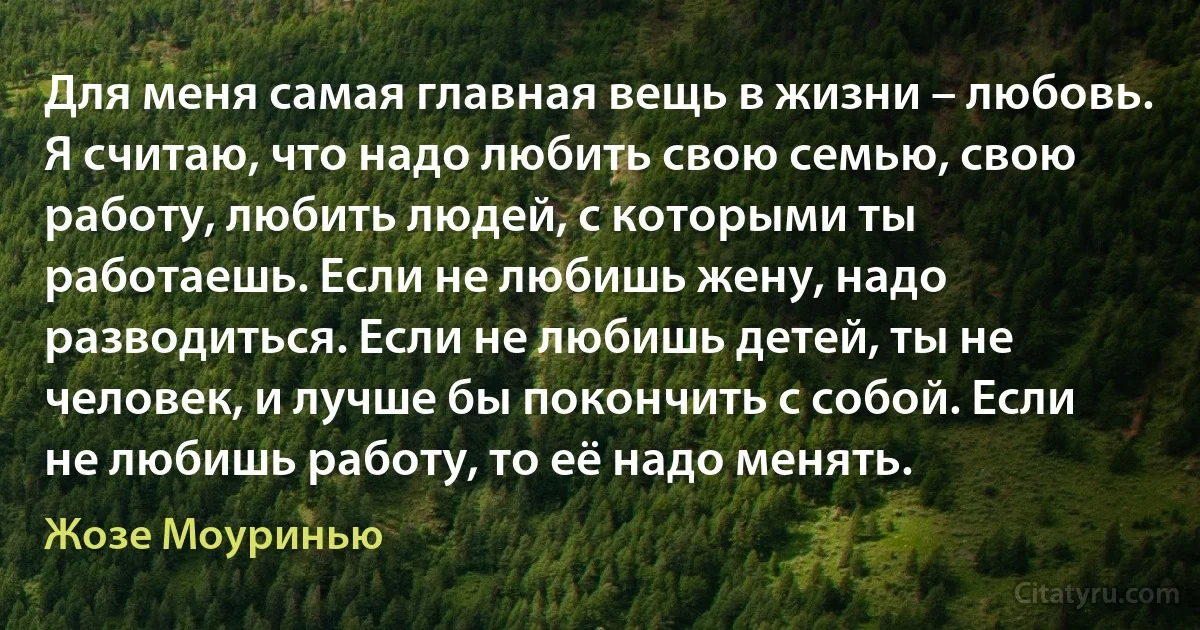 Для меня самая главная вещь в жизни – любовь. Я считаю, что надо любить свою семью, свою работу, любить людей, с которыми ты работаешь. Если не любишь жену, надо разводиться. Если не любишь детей, ты не человек, и лучше бы покончить с собой. Если не любишь работу, то её надо менять. (Жозе Моуринью)