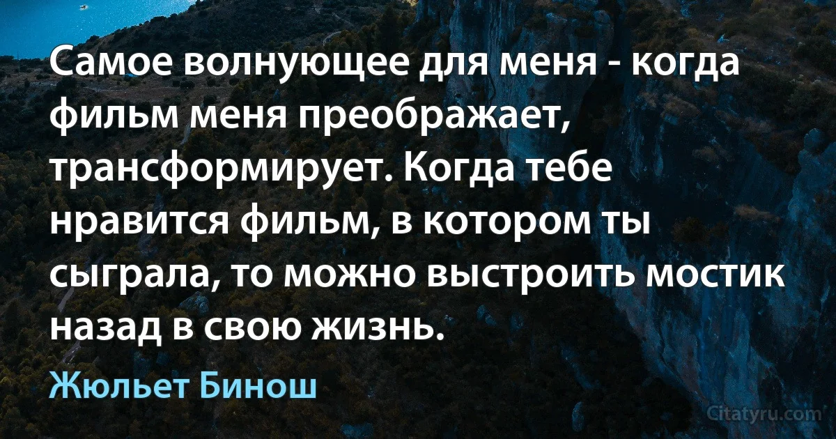 Самое волнующее для меня - когда фильм меня преображает, трансформирует. Когда тебе нравится фильм, в котором ты сыграла, то можно выстроить мостик назад в свою жизнь. (Жюльет Бинош)