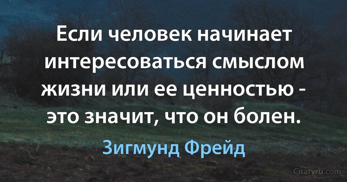 Если человек начинает интересоваться смыслом жизни или ее ценностью - это значит, что он болен. (Зигмунд Фрейд)