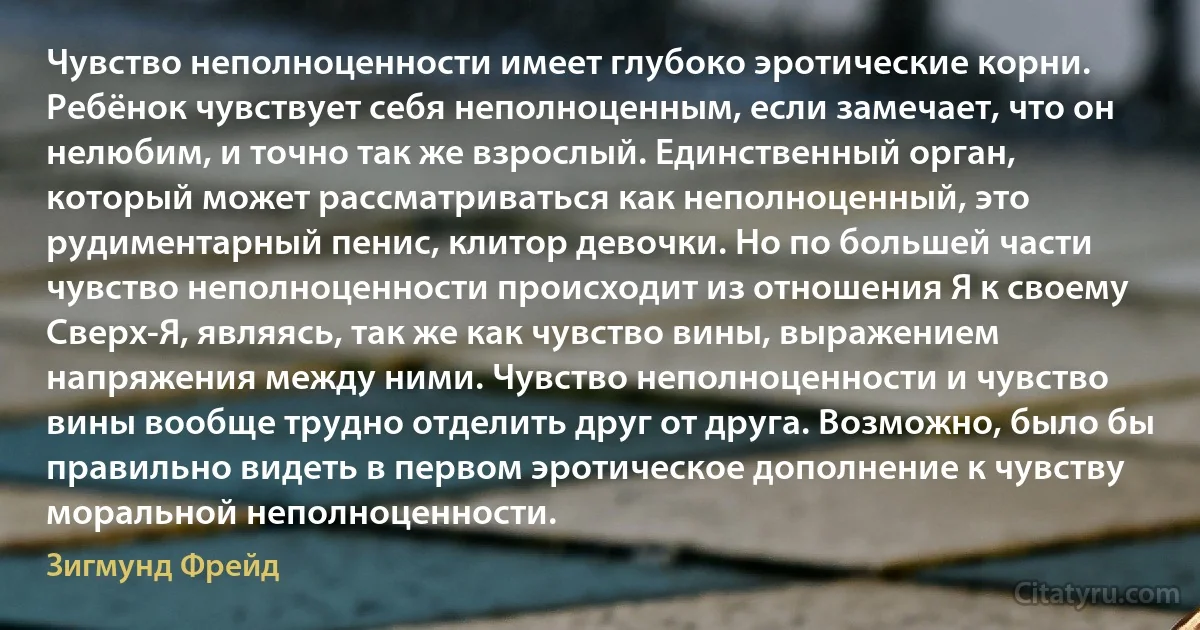 Чувство неполноценности имеет глубоко эротические корни. Ребёнок чувствует себя неполноценным, если замечает, что он нелюбим, и точно так же взрослый. Единственный орган, который может рассматриваться как неполноценный, это рудиментарный пенис, клитор девочки. Но по большей части чувство неполноценности происходит из отношения Я к своему Сверх-Я, являясь, так же как чувство вины, выражением напряжения между ними. Чувство неполноценности и чувство вины вообще трудно отделить друг от друга. Возможно, было бы правильно видеть в первом эротическое дополнение к чувству моральной неполноценности. (Зигмунд Фрейд)