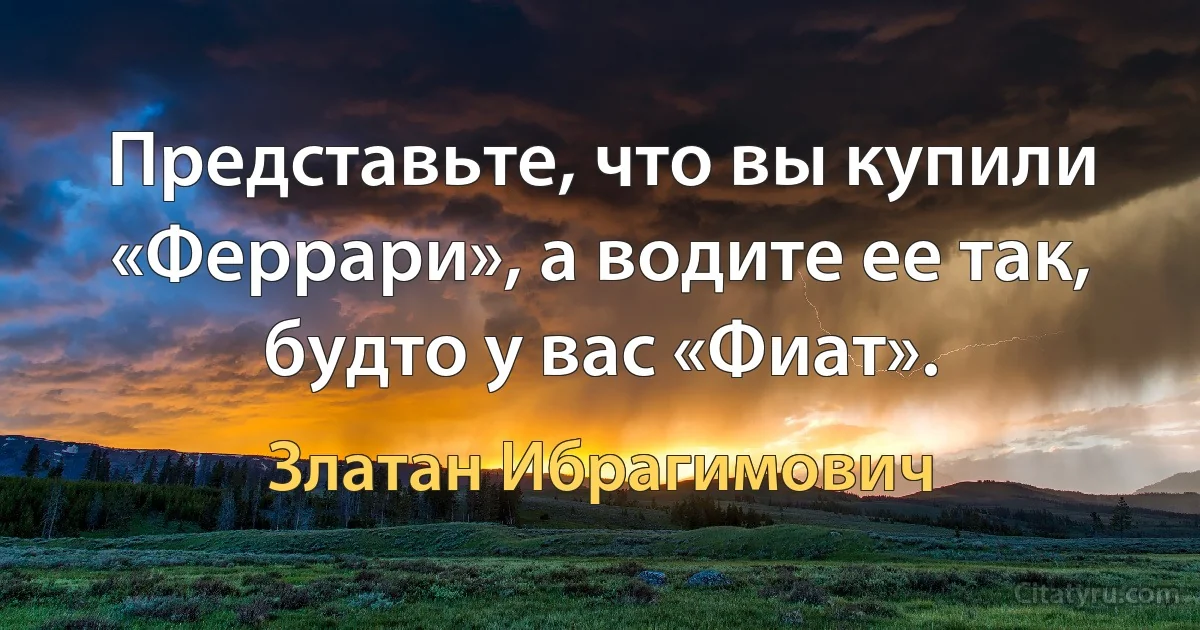 Представьте, что вы купили «Феррари», а водите ее так, будто у вас «Фиат». (Златан Ибрагимович)