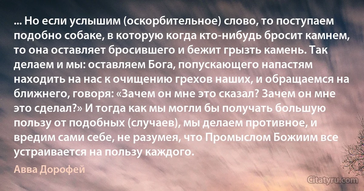 ... Но если услышим (оскорбительное) слово, то поступаем подобно собаке, в которую когда кто-нибудь бросит камнем, то она оставляет бросившего и бежит грызть камень. Так делаем и мы: оставляем Бога, попускающего напастям находить на нас к очищению грехов наших, и обращаемся на ближнего, говоря: «Зачем он мне это сказал? Зачем он мне это сделал?» И тогда как мы могли бы получать большую пользу от подобных (случаев), мы делаем противное, и вредим сами себе, не разумея, что Промыслом Божиим все устраивается на пользу каждого. (Авва Дорофей)