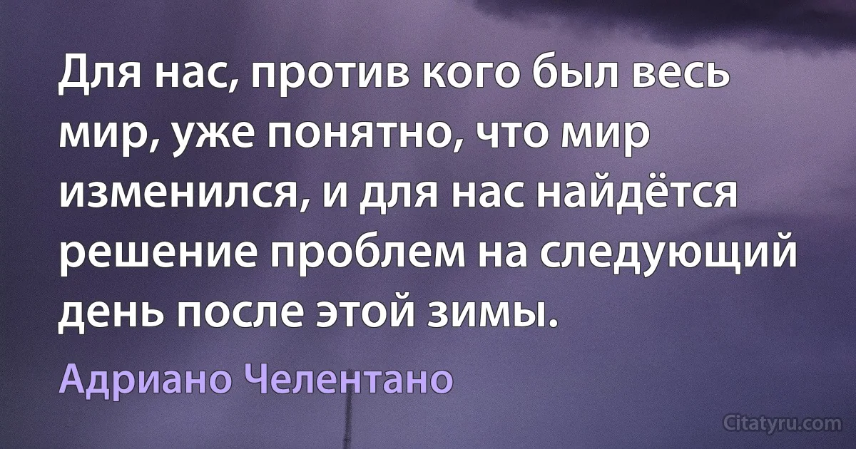 Для нас, против кого был весь мир, уже понятно, что мир изменился, и для нас найдётся решение проблем на следующий день после этой зимы. (Адриано Челентано)