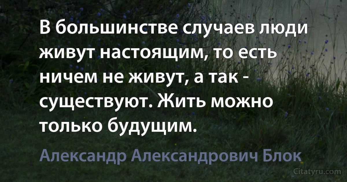 В большинстве случаев люди живут настоящим, то есть ничем не живут, а так - существуют. Жить можно только будущим. (Александр Александрович Блок)